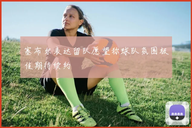 塞布尔表达留队愿望称球队氛围极佳期待续约