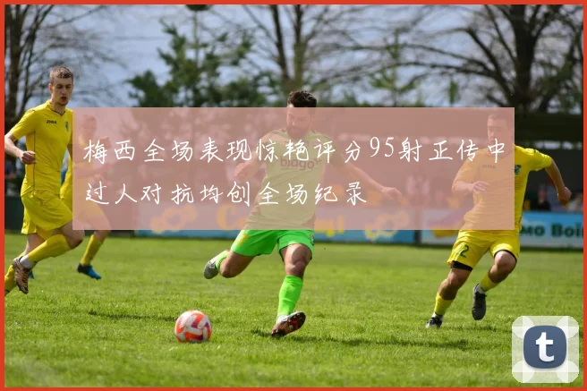 梅西全场表现惊艳评分95射正传中过人对抗均创全场纪录