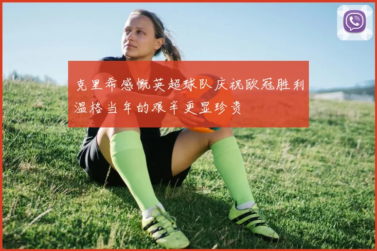 克里希感慨英超球队庆祝欧冠胜利温格当年的艰辛更显珍贵