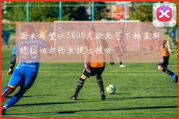 国米有望以5000万欧元签下帕莱斯特拉切尔西未提出报价