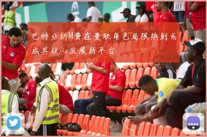 巴特分析M费在曼联角色局限热刺或成其核心发展新平台