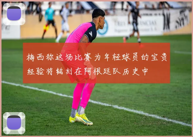 梅西称这场比赛为年轻球员的宝贵经验将铭刻在阿根廷队历史中
