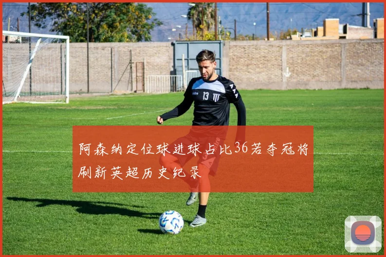 阿森纳定位球进球占比36若夺冠将刷新英超历史纪录